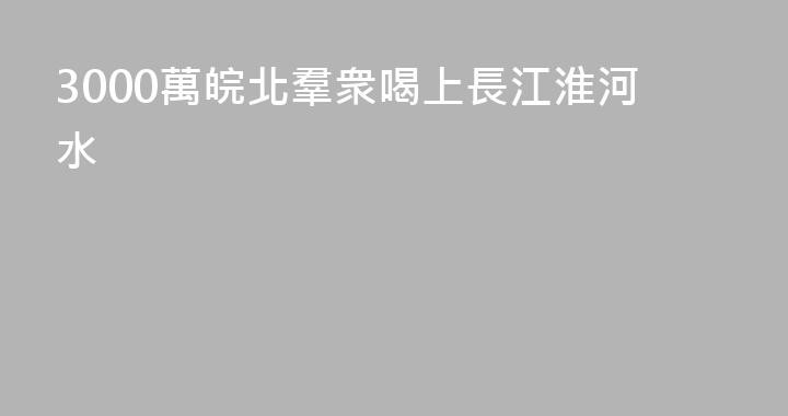 3000萬皖北羣衆喝上長江淮河水