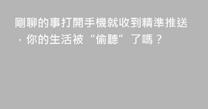 剛聊的事打開手機就收到精準推送，你的生活被“偷聽”了嗎？