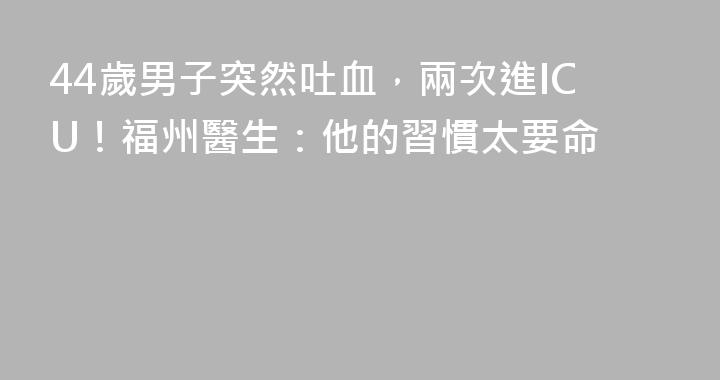 44歲男子突然吐血，兩次進ICU！福州醫生：他的習慣太要命