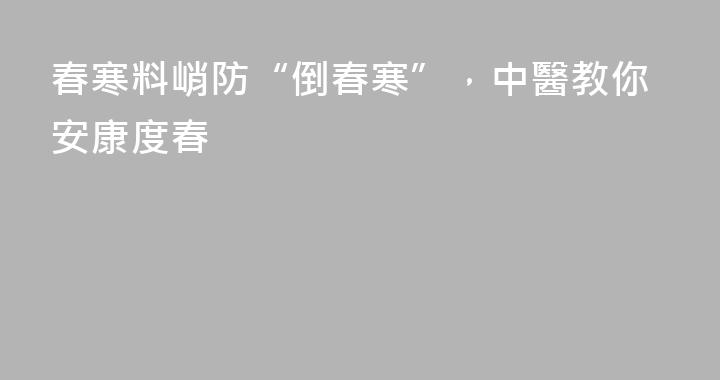春寒料峭防“倒春寒”，中醫教你安康度春