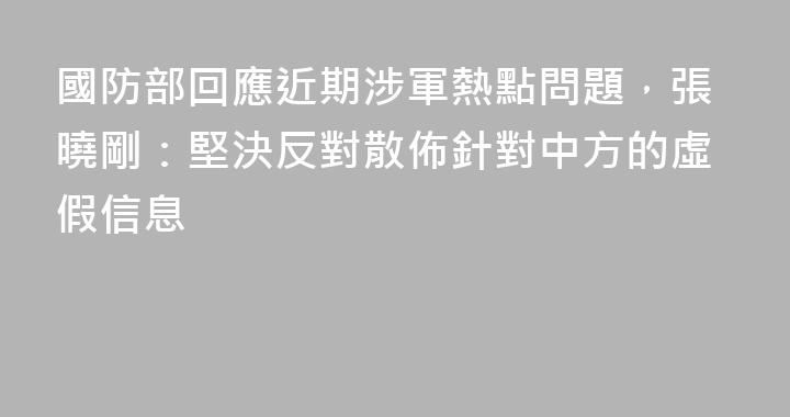 國防部回應近期涉軍熱點問題，張曉剛：堅決反對散佈針對中方的虛假信息