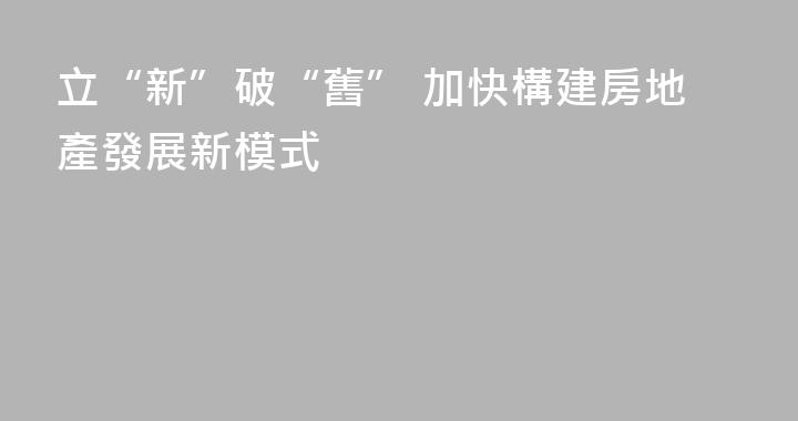 立“新”破“舊” 加快構建房地產發展新模式