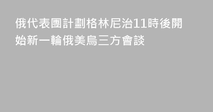 俄代表團計劃格林尼治11時後開始新一輪俄美烏三方會談