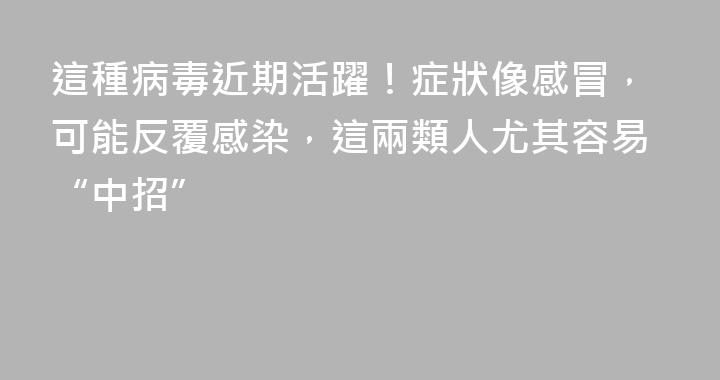 這種病毒近期活躍！症狀像感冒，可能反覆感染，這兩類人尤其容易“中招”