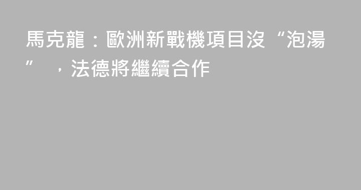 馬克龍：歐洲新戰機項目沒“泡湯” ，法德將繼續合作