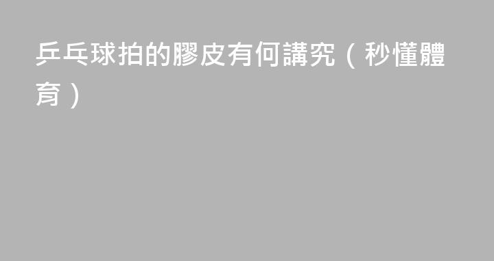 乒乓球拍的膠皮有何講究（秒懂體育）