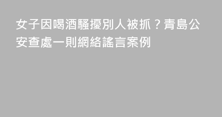 女子因喝酒騷擾別人被抓？青島公安查處一則網絡謠言案例