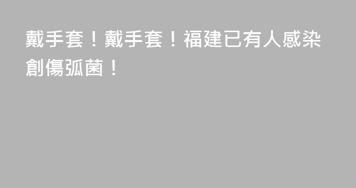 戴手套！戴手套！福建已有人感染創傷弧菌！