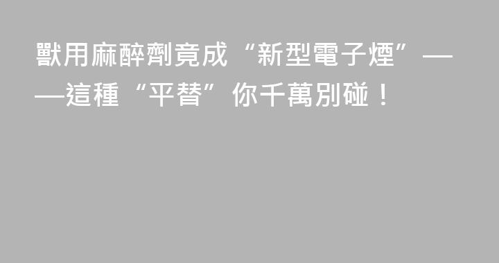獸用麻醉劑竟成“新型電子煙”——這種“平替”你千萬別碰！