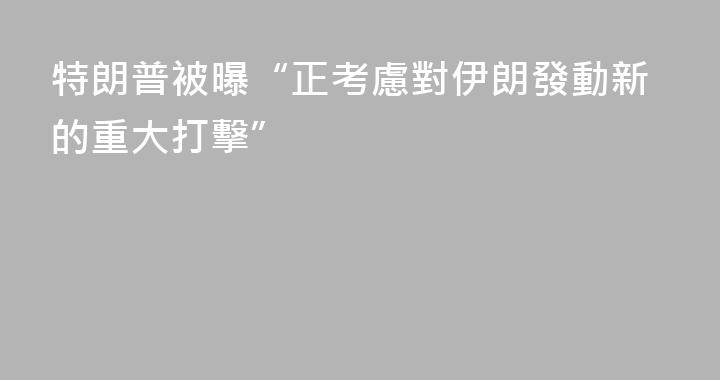 特朗普被曝“正考慮對伊朗發動新的重大打擊”