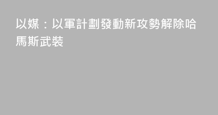 以媒：以軍計劃發動新攻勢解除哈馬斯武裝