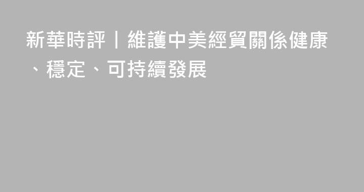 新華時評丨維護中美經貿關係健康、穩定、可持續發展