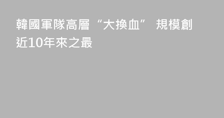 韓國軍隊高層“大換血” 規模創近10年來之最