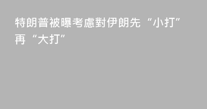 特朗普被曝考慮對伊朗先“小打”再“大打”