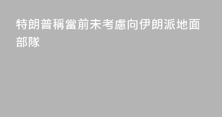 特朗普稱當前未考慮向伊朗派地面部隊
