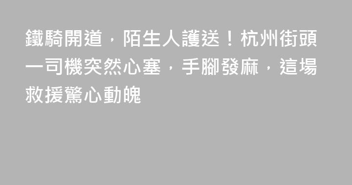 鐵騎開道，陌生人護送！杭州街頭一司機突然心塞，手腳發麻，這場救援驚心動魄