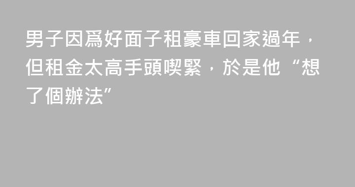 男子因爲好面子租豪車回家過年，但租金太高手頭喫緊，於是他“想了個辦法”