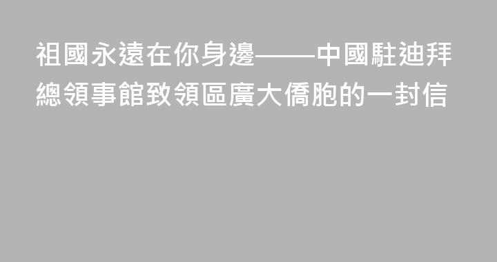 祖國永遠在你身邊——中國駐迪拜總領事館致領區廣大僑胞的一封信