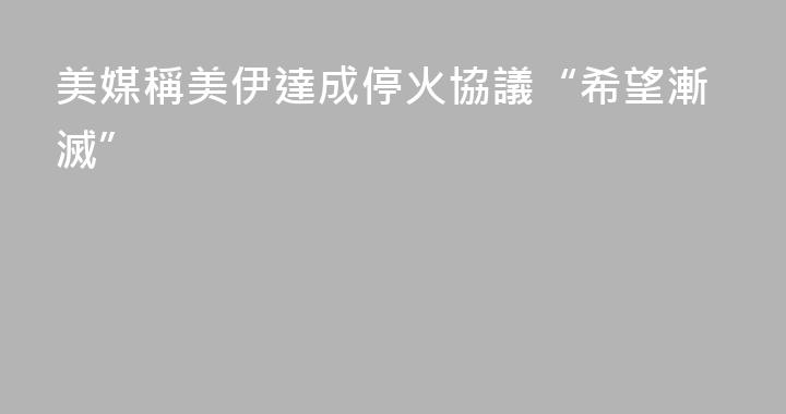 美媒稱美伊達成停火協議“希望漸滅”