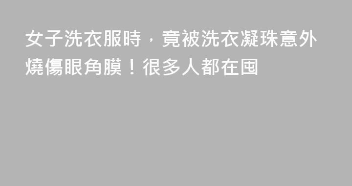 女子洗衣服時，竟被洗衣凝珠意外燒傷眼角膜！很多人都在囤