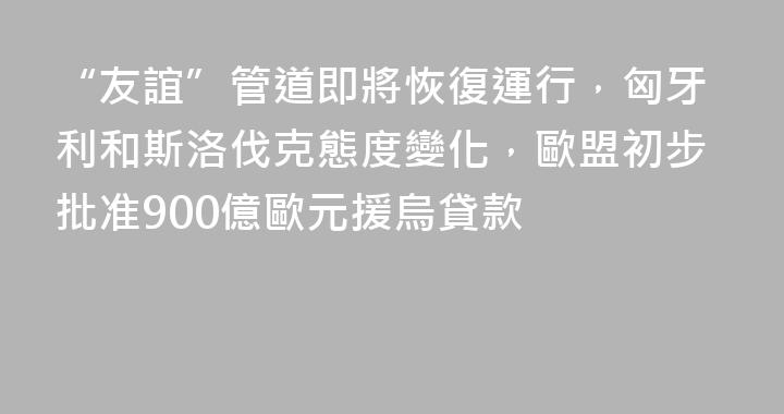 “友誼”管道即將恢復運行，匈牙利和斯洛伐克態度變化，歐盟初步批准900億歐元援烏貸款