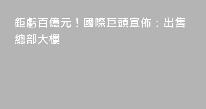 鉅虧百億元！國際巨頭宣佈：出售總部大樓