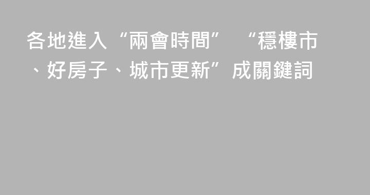 各地進入“兩會時間” “穩樓市、好房子、城市更新”成關鍵詞