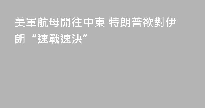 美軍航母開往中東 特朗普欲對伊朗“速戰速決”