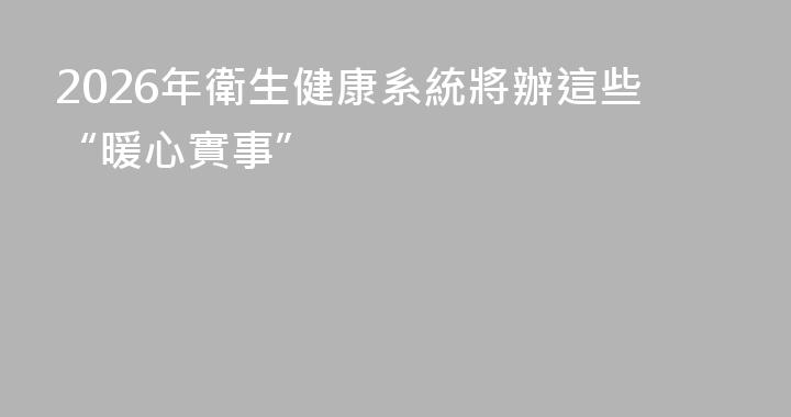 2026年衛生健康系統將辦這些“暖心實事”