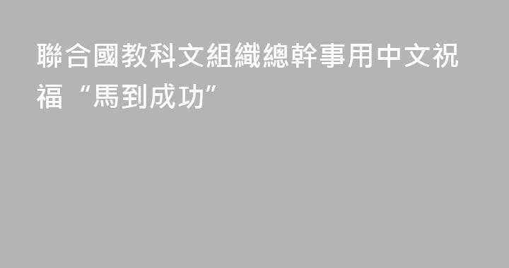 聯合國教科文組織總幹事用中文祝福“馬到成功”