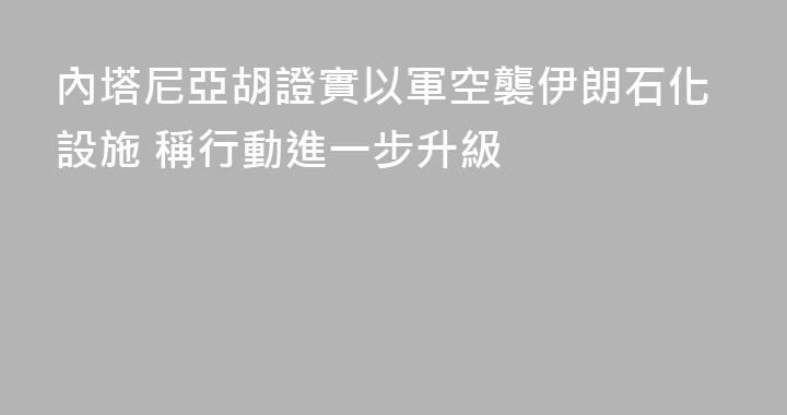 內塔尼亞胡證實以軍空襲伊朗石化設施 稱行動進一步升級