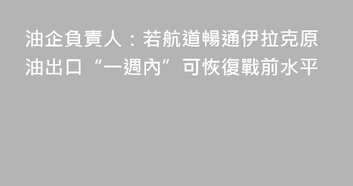 油企負責人：若航道暢通伊拉克原油出口“一週內”可恢復戰前水平