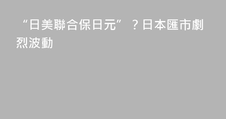 “日美聯合保日元”？日本匯市劇烈波動