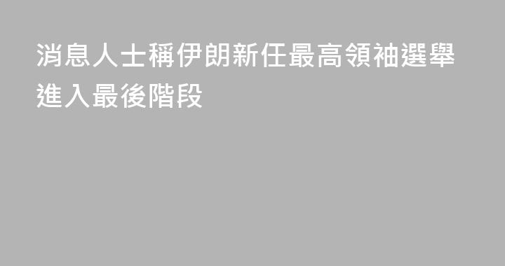 消息人士稱伊朗新任最高領袖選舉進入最後階段