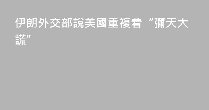 伊朗外交部說美國重複着“彌天大謊”