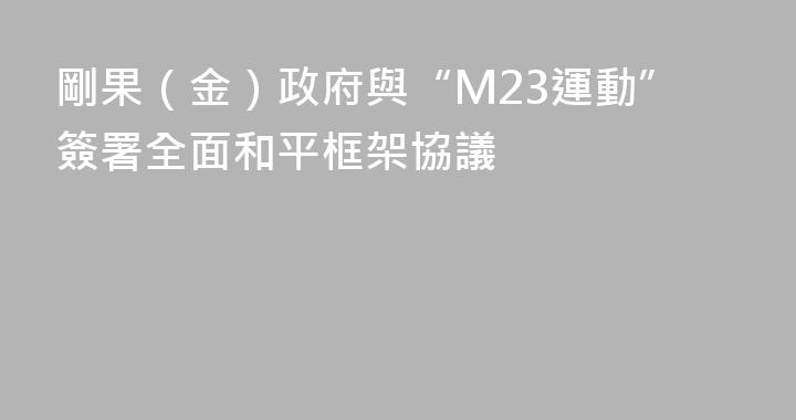剛果（金）政府與“M23運動”簽署全面和平框架協議