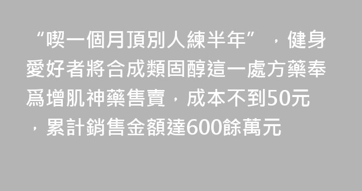 “喫一個月頂別人練半年”，健身愛好者將合成類固醇這一處方藥奉爲增肌神藥售賣，成本不到50元，累計銷售金額達600餘萬元