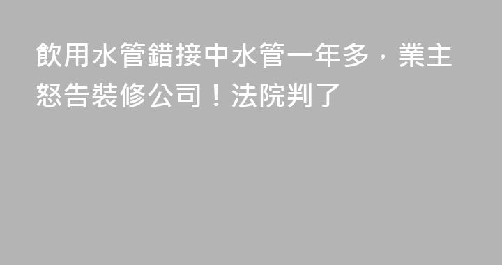 飲用水管錯接中水管一年多，業主怒告裝修公司！法院判了