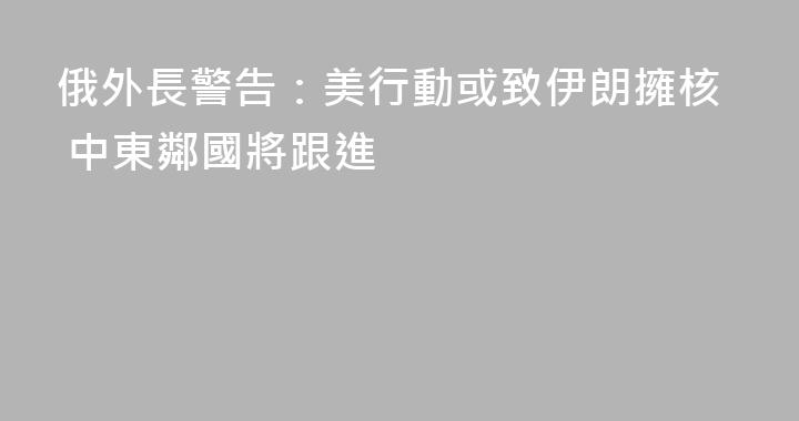 俄外長警告：美行動或致伊朗擁核 中東鄰國將跟進