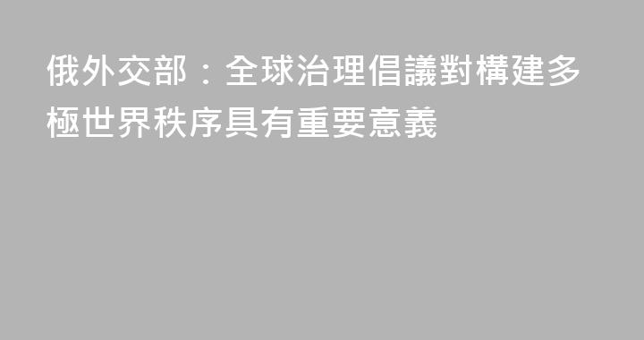 俄外交部：全球治理倡議對構建多極世界秩序具有重要意義