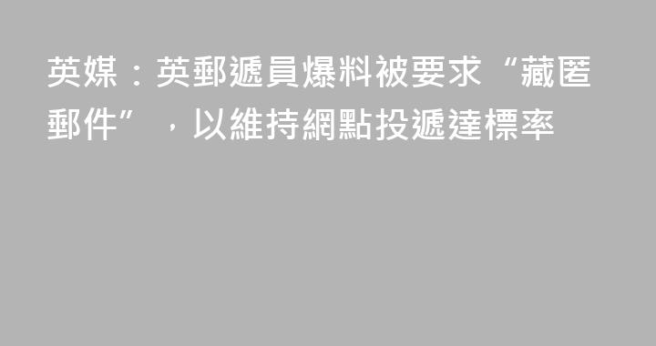 英媒：英郵遞員爆料被要求“藏匿郵件”，以維持網點投遞達標率