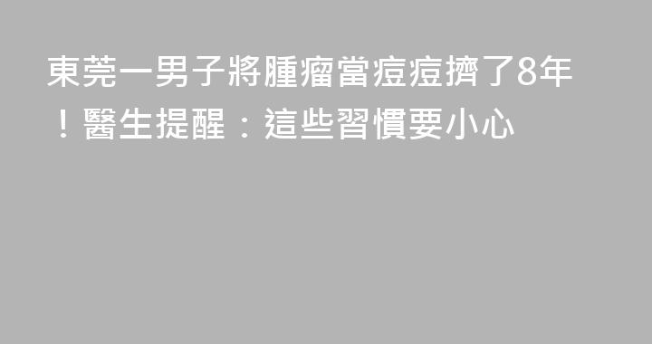 東莞一男子將腫瘤當痘痘擠了8年！醫生提醒：這些習慣要小心