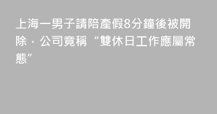 上海一男子請陪產假8分鐘後被開除，公司竟稱“雙休日工作應屬常態”