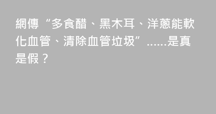 網傳“多食醋、黑木耳、洋蔥能軟化血管、清除血管垃圾”……是真是假？