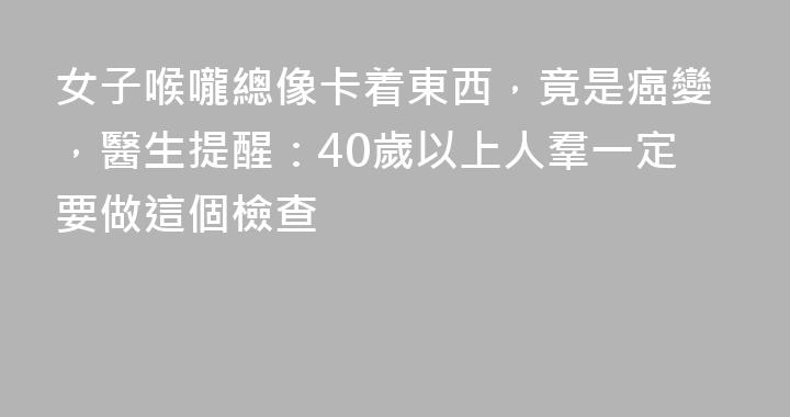 女子喉嚨總像卡着東西，竟是癌變，醫生提醒：40歲以上人羣一定要做這個檢查