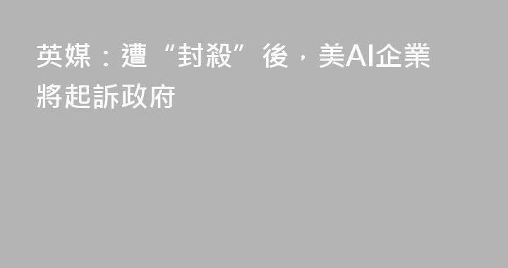 英媒：遭“封殺”後，美AI企業將起訴政府