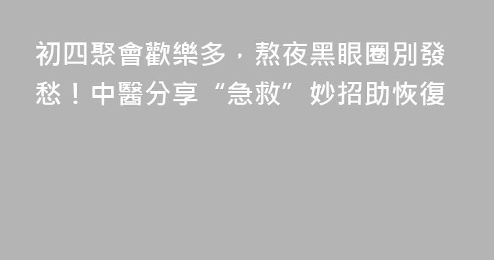 初四聚會歡樂多，熬夜黑眼圈別發愁！中醫分享“急救”妙招助恢復
