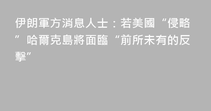 伊朗軍方消息人士：若美國“侵略”哈爾克島將面臨“前所未有的反擊”
