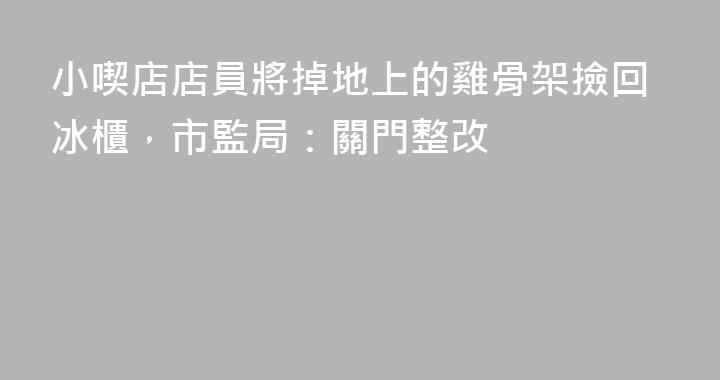 小喫店店員將掉地上的雞骨架撿回冰櫃，市監局：關門整改