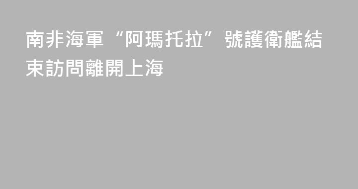 南非海軍“阿瑪托拉”號護衛艦結束訪問離開上海
